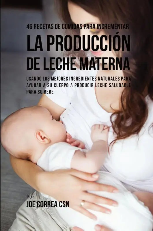 46 Recetas De Comidas Para Incrementar La Produccion De Leche Materna - Usando Los Mejores Ingredientes Naturales Para Ayudar a Su Cuerpo a Producir Leche Saludable Para Su Bebe