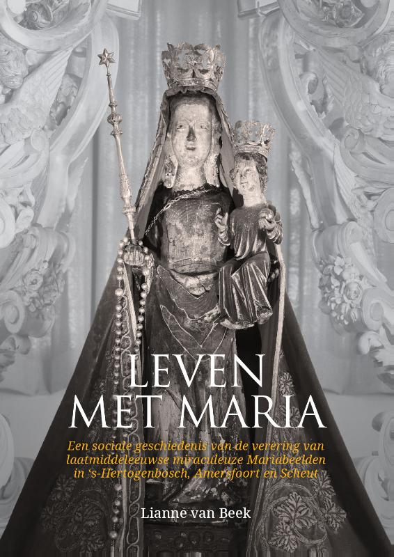 Leven met Maria - Een sociale geschiedenis van de verering van laatmiddeleeuwse miraculeuze Mariabeelden in ‘s-Hertogenbosch, Amersfoort en Scheut