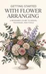 Getting Started with Flower Arranging - A Beginner's Guide to Design, Technique, and Tools