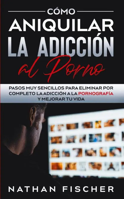 Como Aniquilar la Adiccion al Porno - Pasos muy Sencillos para Eliminar por Completo la Adiccion a la Pornografia y Mejorar tu Vida