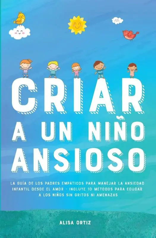 Criar a un Nino Ansioso - La guia de los padres empaticos para manejar la ansiedad infantil desde el amor y la empatia - Incluye 10 metodos para educar a los ninos sin gritos ni amenazas