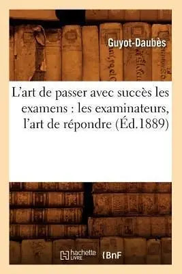 L'Art de Passer Avec Succes Les Examens: Les Examinateurs, l'Art de Repondre, (Ed.1889) - les examinateurs, l'art de répondre, (Éd.1889)