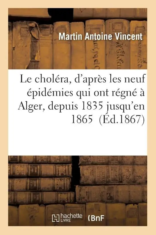 Le Cholera, d'Apres Les Neuf Epidemies Qui Ont Regne A Alger, Depuis 1835 Jusqu'en 1865