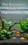 The Beginner's Guide to Aquarium Fish - Everything You Need to Know to Start Your First Tank
